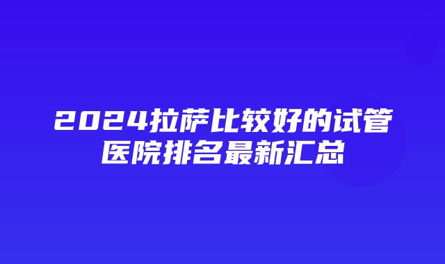 2024拉萨比较好的试管医院排名最新汇总