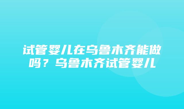 试管婴儿在乌鲁木齐能做吗？乌鲁木齐试管婴儿