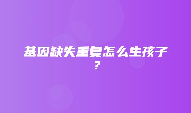 基因缺失重复怎么生孩子？