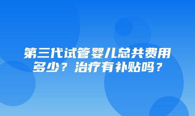 第三代试管婴儿总共费用多少？治疗有补贴吗？