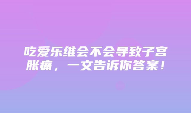 吃爱乐维会不会导致子宫胀痛，一文告诉你答案！