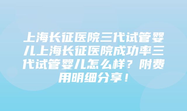 上海长征医院三代试管婴儿上海长征医院成功率三代试管婴儿怎么样？附费用明细分享！