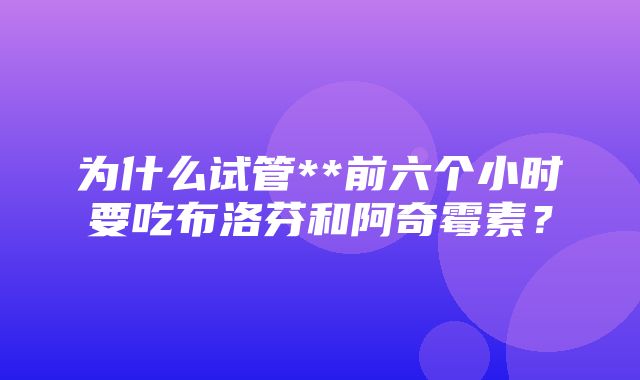 为什么试管**前六个小时要吃布洛芬和阿奇霉素？