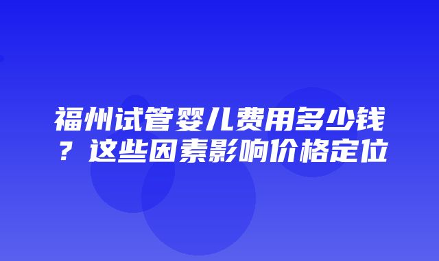 福州试管婴儿费用多少钱？这些因素影响价格定位