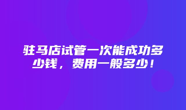 驻马店试管一次能成功多少钱，费用一般多少！