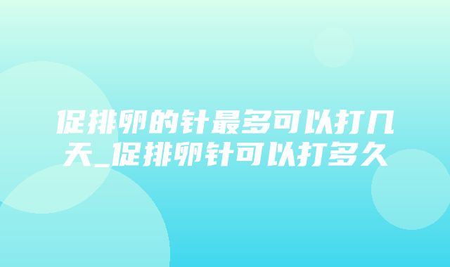 促排卵的针最多可以打几天_促排卵针可以打多久