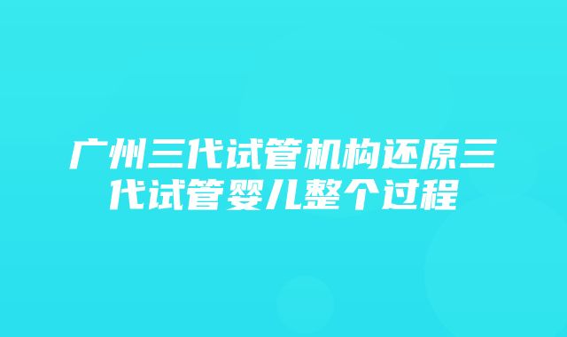 广州三代试管机构还原三代试管婴儿整个过程