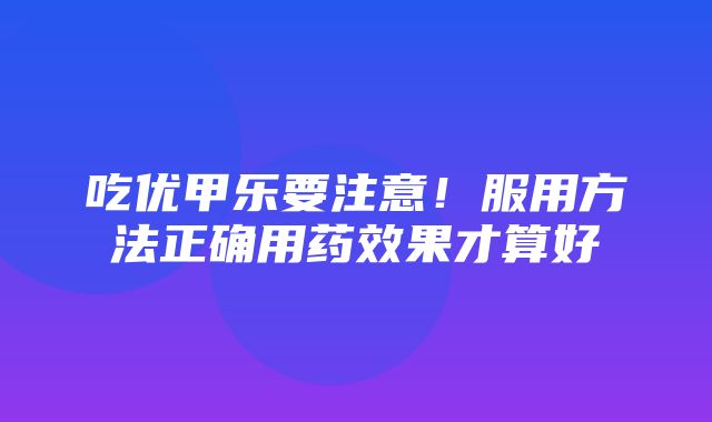 吃优甲乐要注意！服用方法正确用药效果才算好