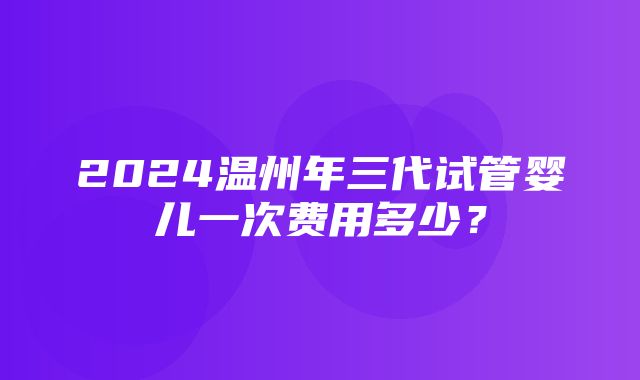 2024温州年三代试管婴儿一次费用多少？