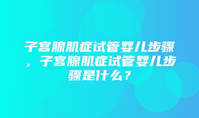 子宫腺肌症试管婴儿步骤，子宫腺肌症试管婴儿步骤是什么？