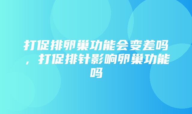 打促排卵巢功能会变差吗，打促排针影响卵巢功能吗