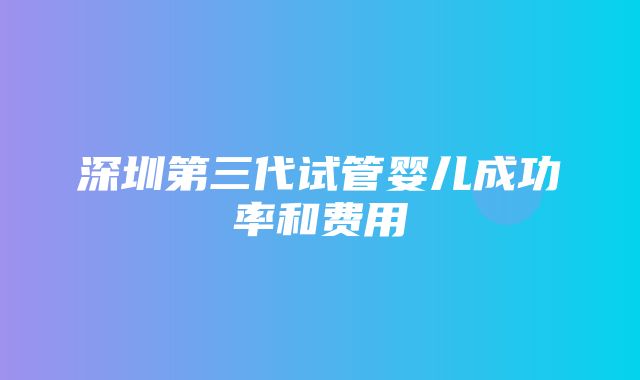 深圳第三代试管婴儿成功率和费用