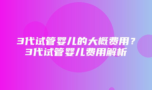 3代试管婴儿的大概费用？3代试管婴儿费用解析