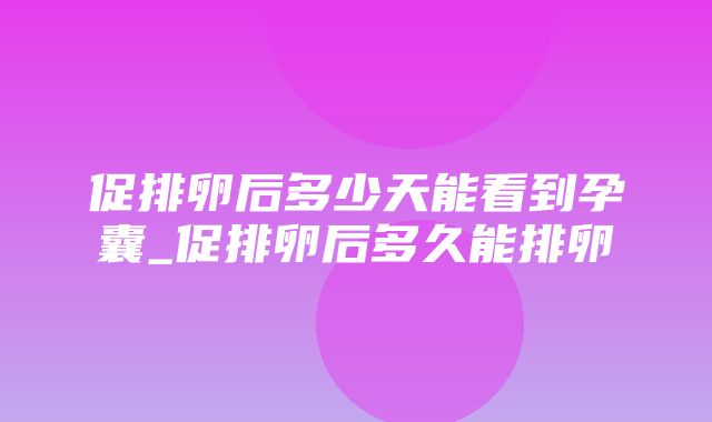 促排卵后多少天能看到孕囊_促排卵后多久能排卵