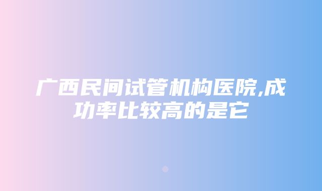 广西民间试管机构医院,成功率比较高的是它