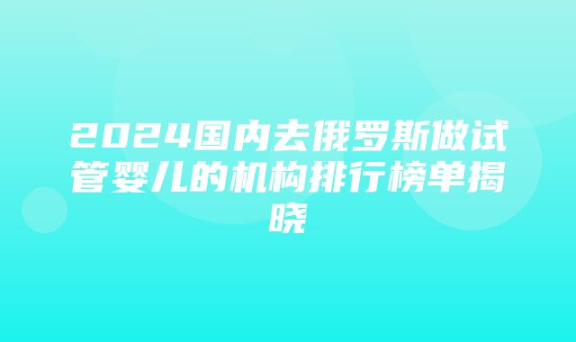 2024国内去俄罗斯做试管婴儿的机构排行榜单揭晓