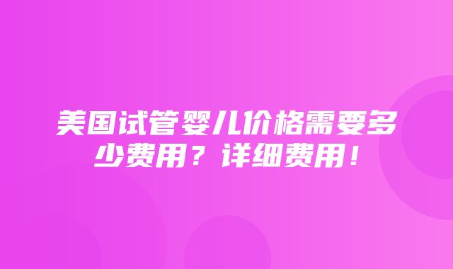 美国试管婴儿价格需要多少费用？详细费用！