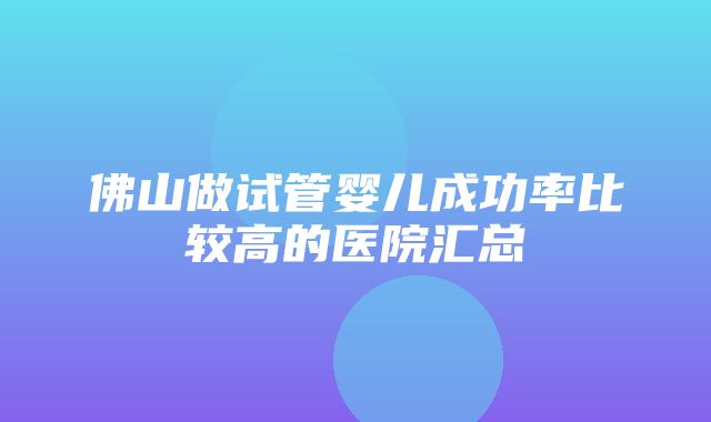 佛山做试管婴儿成功率比较高的医院汇总