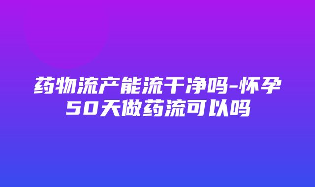 药物流产能流干净吗-怀孕50天做药流可以吗