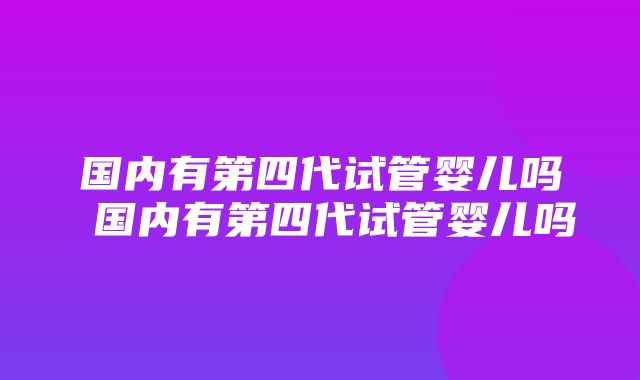 国内有第四代试管婴儿吗 国内有第四代试管婴儿吗