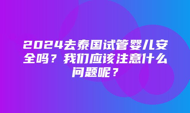 2024去泰国试管婴儿安全吗？我们应该注意什么问题呢？