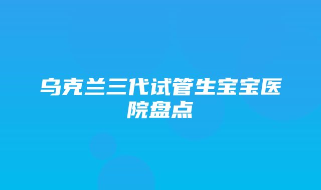 乌克兰三代试管生宝宝医院盘点