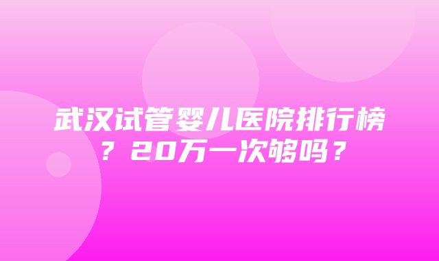 武汉试管婴儿医院排行榜？20万一次够吗？