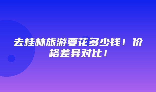 去桂林旅游要花多少钱！价格差异对比！