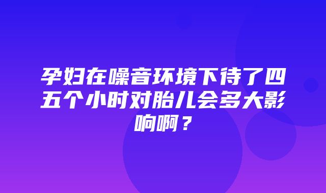 孕妇在噪音环境下待了四五个小时对胎儿会多大影响啊？