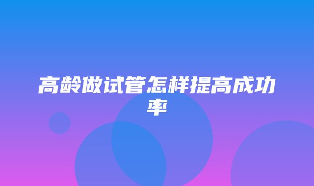 高龄做试管怎样提高成功率