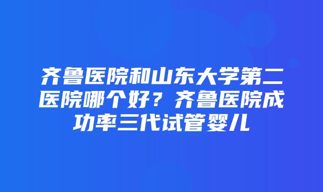 齐鲁医院和山东大学第二医院哪个好？齐鲁医院成功率三代试管婴儿