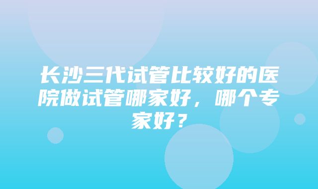 长沙三代试管比较好的医院做试管哪家好，哪个专家好？