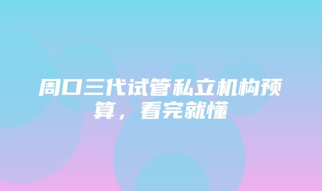 周口三代试管私立机构预算，看完就懂