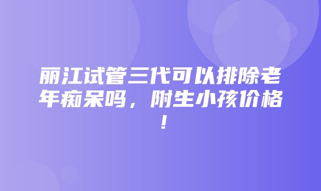 丽江试管三代可以排除老年痴呆吗，附生小孩价格！