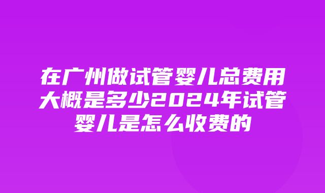 在广州做试管婴儿总费用大概是多少2024年试管婴儿是怎么收费的