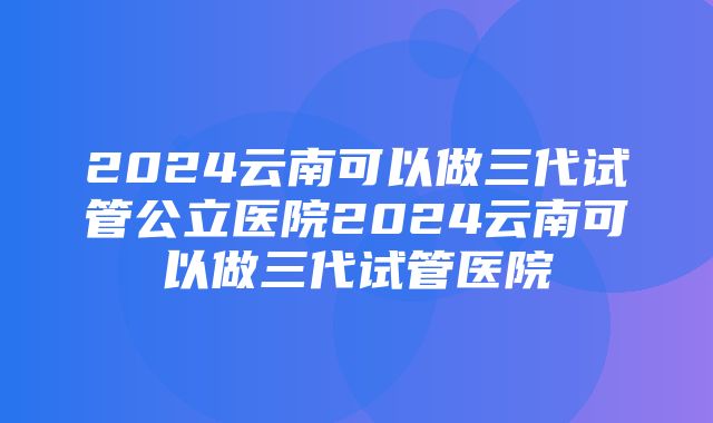 2024云南可以做三代试管公立医院2024云南可以做三代试管医院