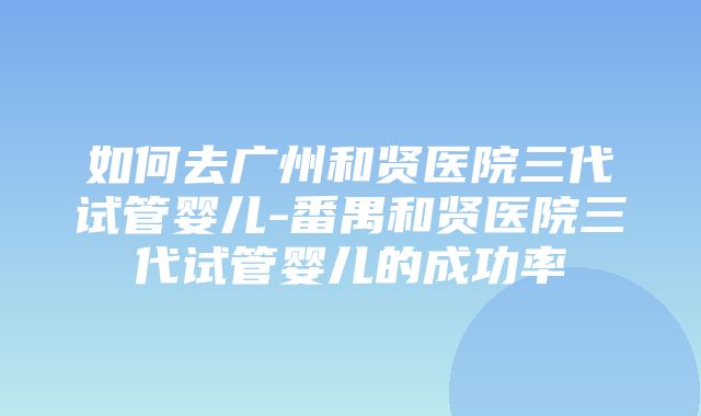 如何去广州和贤医院三代试管婴儿-番禺和贤医院三代试管婴儿的成功率