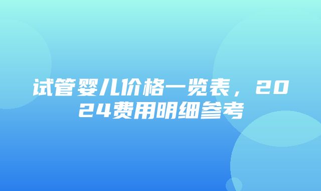 试管婴儿价格一览表，2024费用明细参考