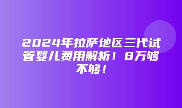 2024年拉萨地区三代试管婴儿费用解析！8万够不够！