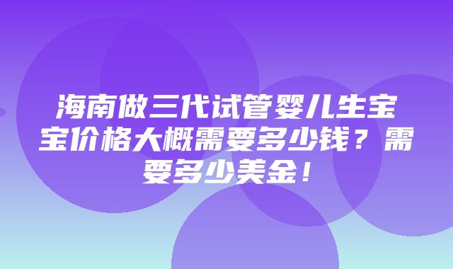 海南做三代试管婴儿生宝宝价格大概需要多少钱？需要多少美金！