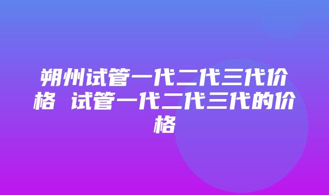 朔州试管一代二代三代价格 试管一代二代三代的价格