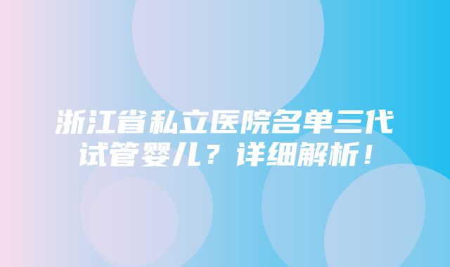 浙江省私立医院名单三代试管婴儿？详细解析！