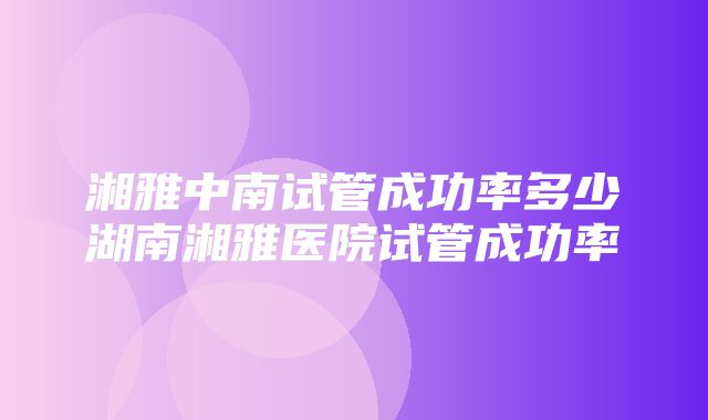 湘雅中南试管成功率多少湖南湘雅医院试管成功率