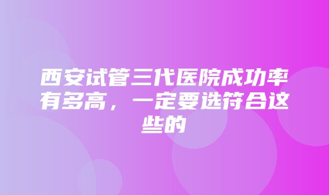 西安试管三代医院成功率有多高，一定要选符合这些的