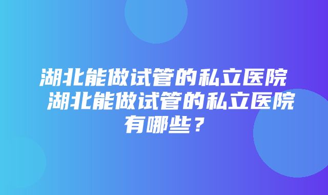 湖北能做试管的私立医院 湖北能做试管的私立医院有哪些？