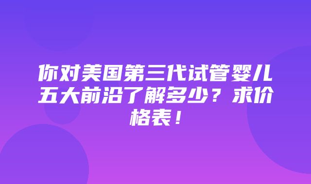 你对美国第三代试管婴儿五大前沿了解多少？求价格表！