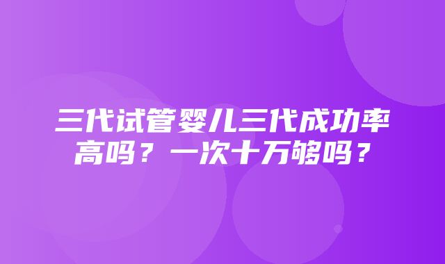 三代试管婴儿三代成功率高吗？一次十万够吗？