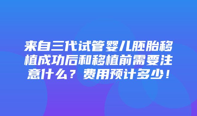 来自三代试管婴儿胚胎移植成功后和移植前需要注意什么？费用预计多少！