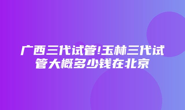 广西三代试管!玉林三代试管大概多少钱在北京