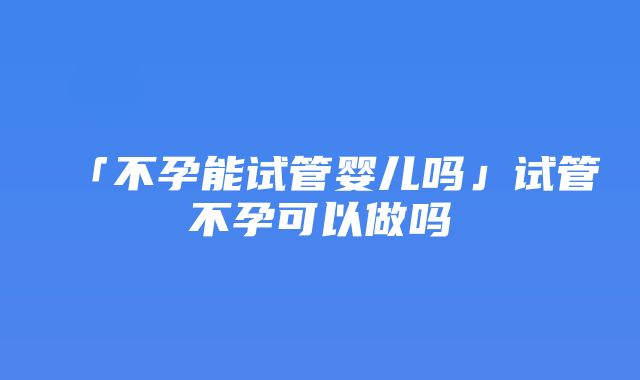 「不孕能试管婴儿吗」试管不孕可以做吗